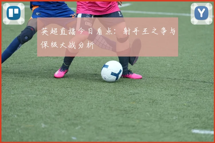 英超直播今日看点：射手王之争与保级大战分析