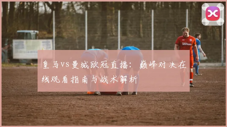 皇马vs曼城欧冠直播：巅峰对决在线观看指南与战术解析