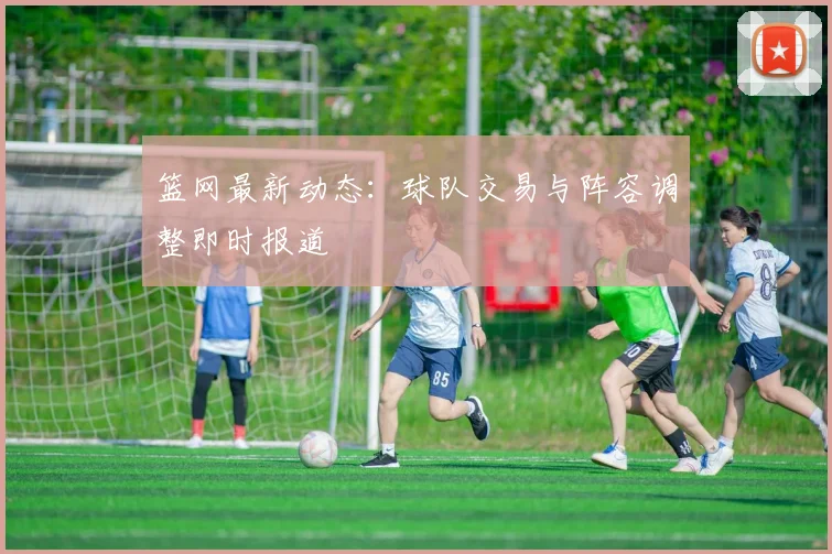 篮网最新动态：球队交易与阵容调整即时报道
