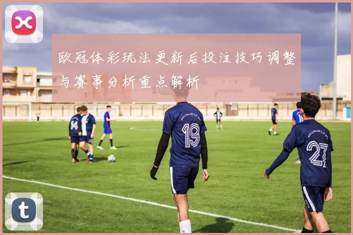 欧冠体彩玩法更新后投注技巧调整与赛事分析重点解析