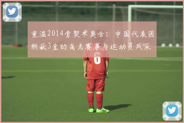 重温2014索契冬奥会：中国代表团斩获3金的高光赛事与运动员风采