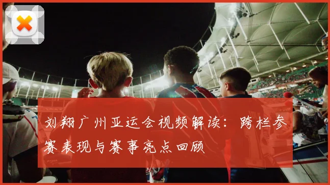 刘翔广州亚运会视频解读：跨栏参赛表现与赛事亮点回顾