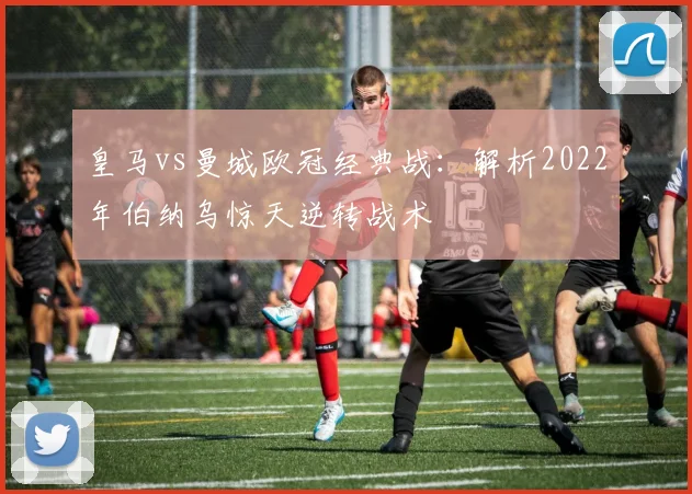 皇马vs曼城欧冠经典战：解析2022年伯纳乌惊天逆转战术