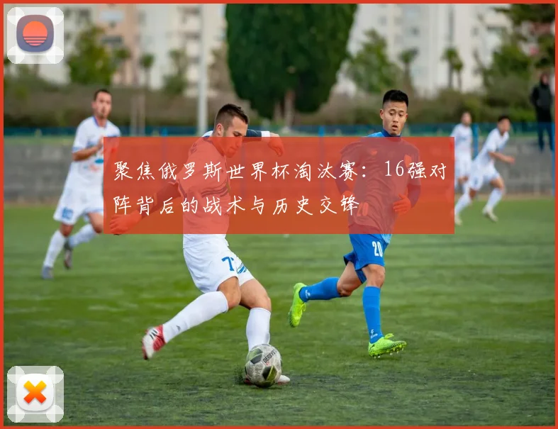 聚焦俄罗斯世界杯淘汰赛：16强对阵背后的战术与历史交锋