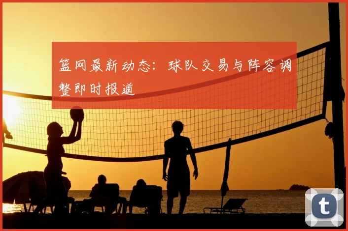 篮网最新动态:球队交易与阵容调整即时报道