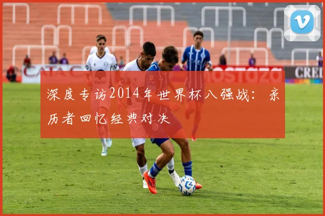 深度专访2014年世界杯八强战：亲历者回忆经典对决