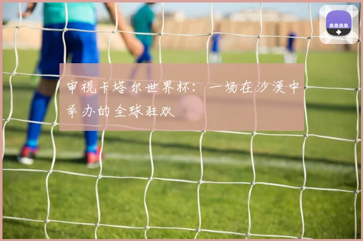 审视卡塔尔世界杯:一场在沙漠中举办的全球狂欢