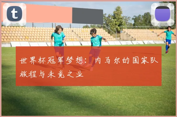 世界杯冠军梦想：内马尔的国家队旅程与未竟之业