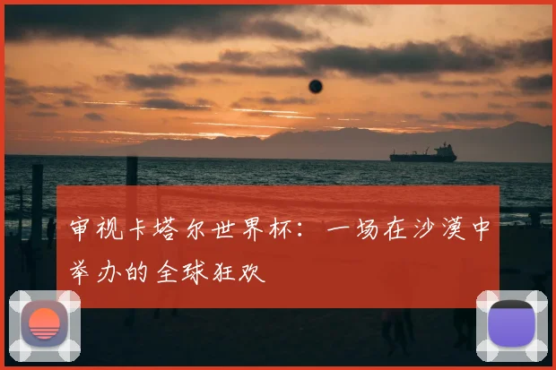 审视卡塔尔世界杯:一场在沙漠中举办的全球狂欢