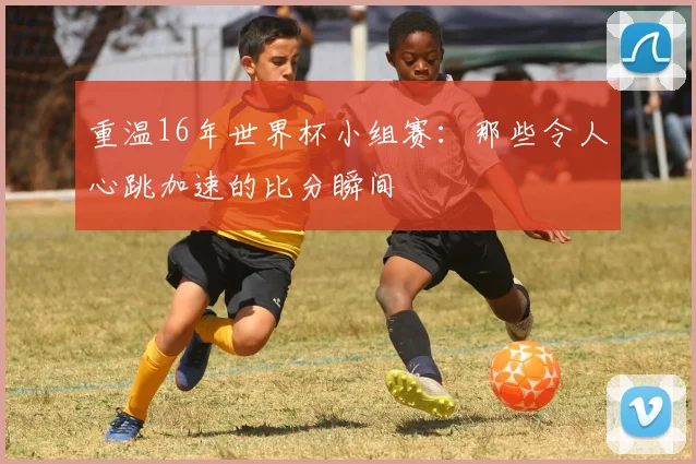 重温16年世界杯小组赛：那些令人心跳加速的比分瞬间