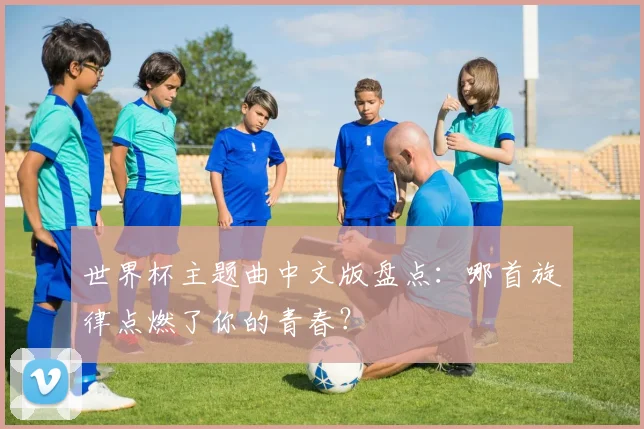 世界杯主题曲中文版盘点：哪首旋律点燃了你的青春？