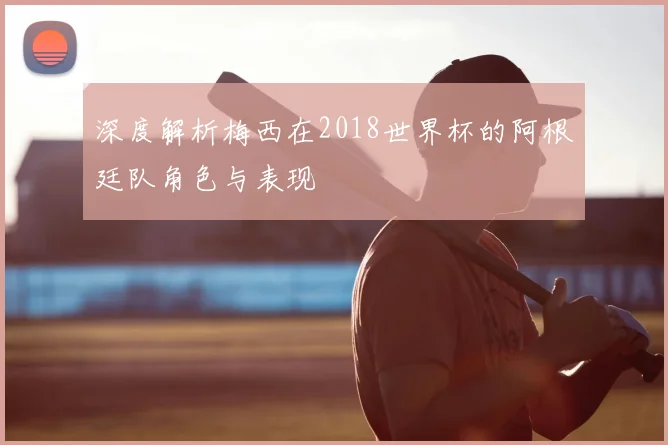 深度解析梅西在2018世界杯的阿根廷队角色与表现