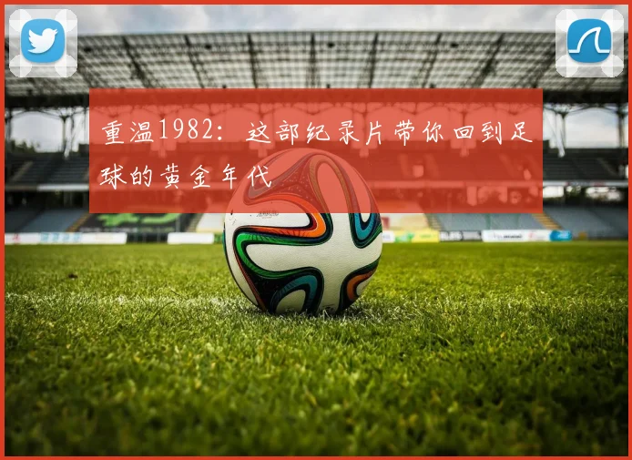 重温1982：这部纪录片带你回到足球的黄金年代