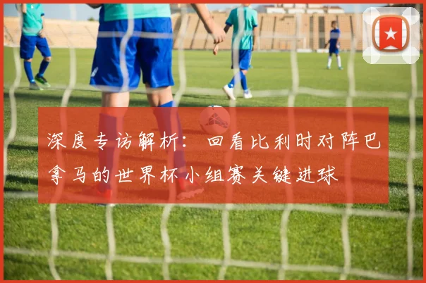 深度专访解析：回看比利时对阵巴拿马的世界杯小组赛关键进球