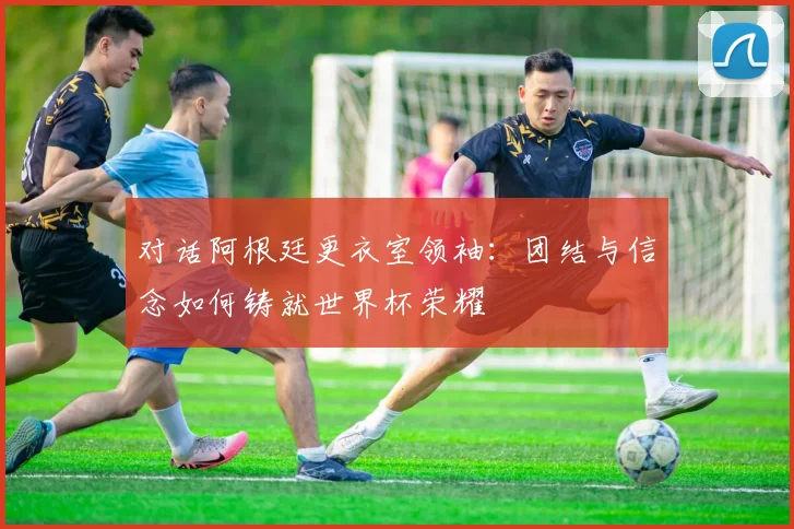 对话阿根廷更衣室领袖：团结与信念如何铸就世界杯荣耀