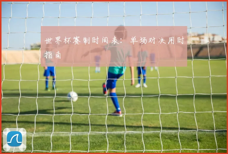 世界杯赛制时间表：单场对决用时指南