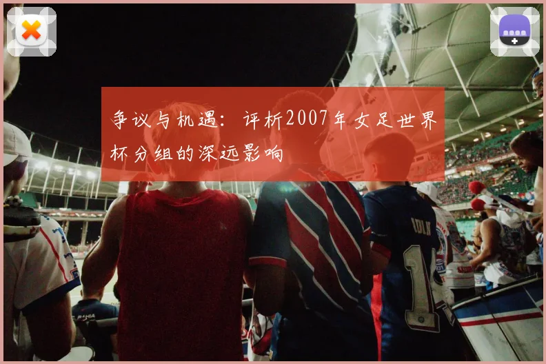 争议与机遇：评析2007年女足世界杯分组的深远影响