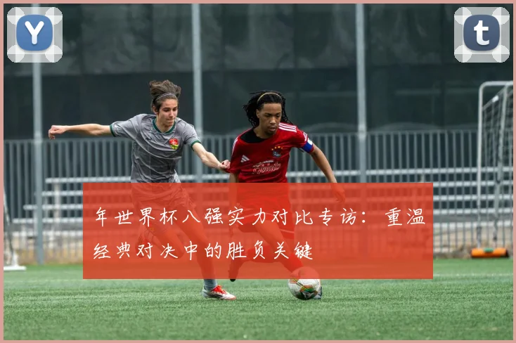 年世界杯八强实力对比专访：重温经典对决中的胜负关键