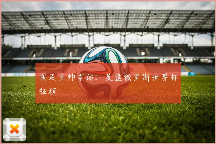 国足主帅专访：复盘俄罗斯世界杯征程
