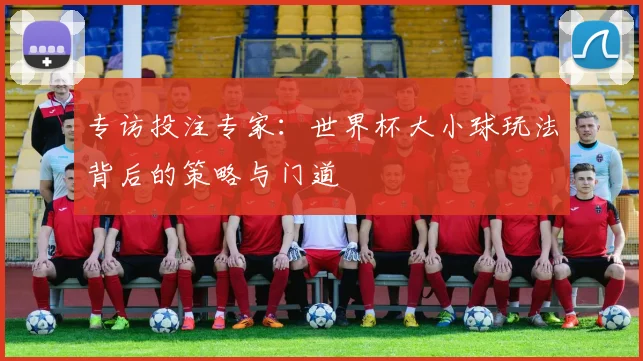 专访投注专家：世界杯大小球玩法背后的策略与门道