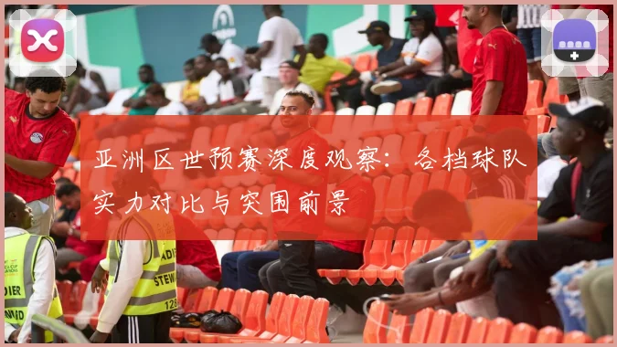 亚洲区世预赛深度观察：各档球队实力对比与突围前景