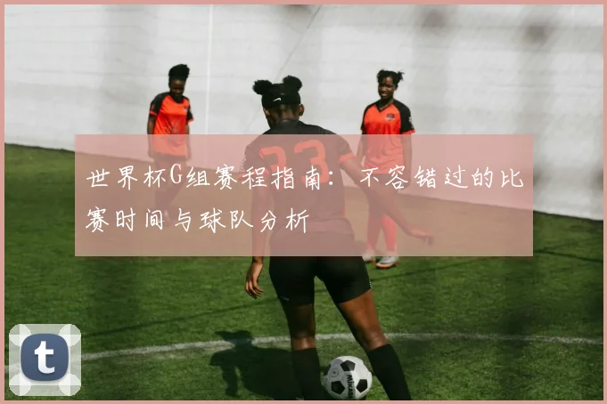 世界杯G组赛程指南：不容错过的比赛时间与球队分析