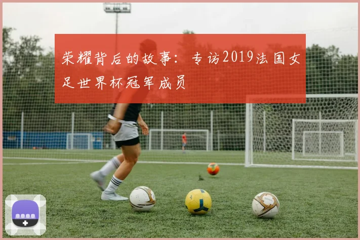 荣耀背后的故事：专访2019法国女足世界杯冠军成员