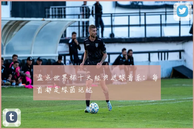 盘点世界杯十大经典进球音乐：每首都是绿茵记忆